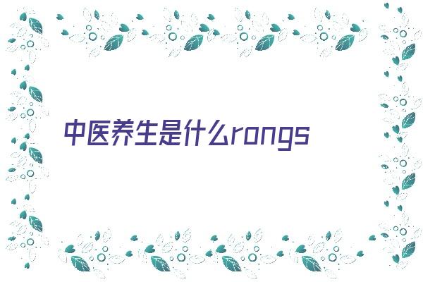 中医养生是什么rongshijian(中医养生的核心是什么)