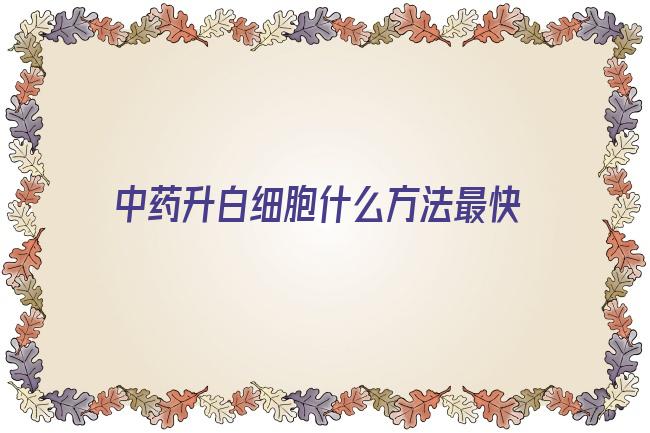 中药升白细胞什么方法最快(什么中药治疗白细胞增多)