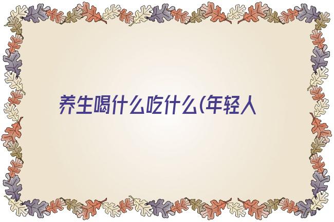 养生喝什么吃什么(年轻人养生泡什么喝比较好)