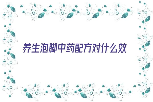 养生泡脚中药配方对什么效果好(泡脚中药配方大全)