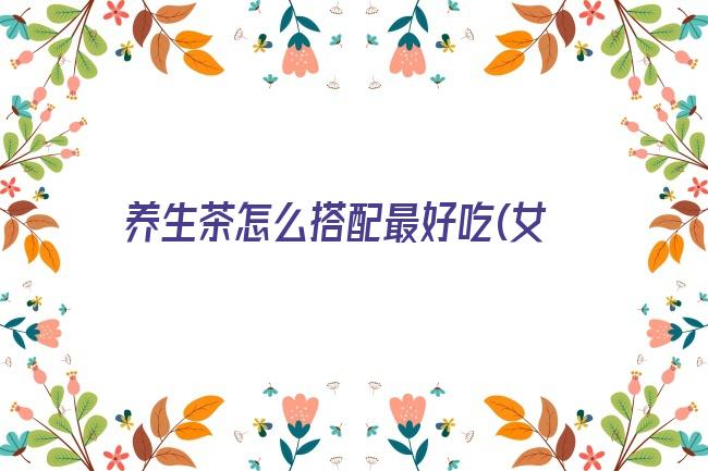 养生茶怎么搭配最好吃(女生养生茶怎么搭配比较好)