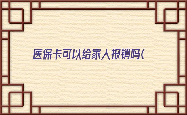 医保卡可以给家人报销吗(医保卡借给家人用后果)