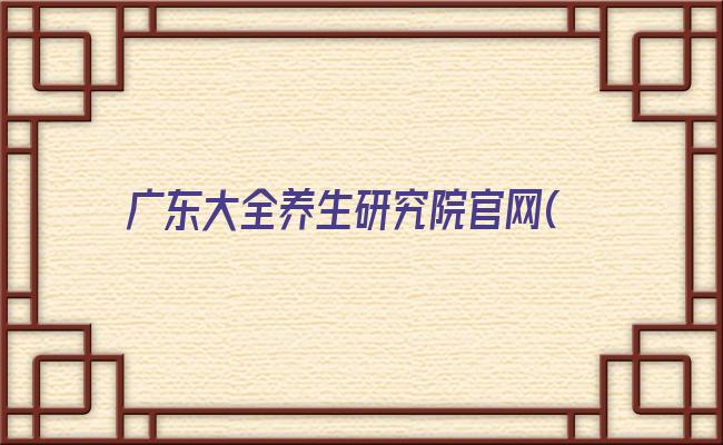 广东大全养生研究院官网(广东大全养生研究院调研真假)