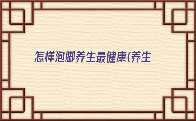 怎样泡脚养生最健康(养生泡脚图片大全真实)