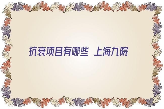 抗衰项目有哪些 上海九院抗衰项目哪个比较好？抗衰哪个医生好？让时光“回溯”