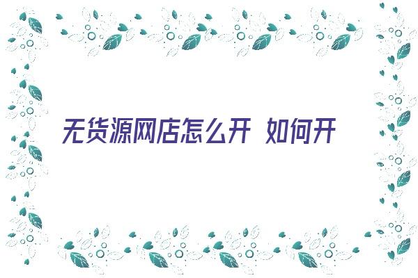 无货源网店怎么开 如何开一家无货源网店？有哪些技巧？